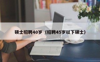 硕士招聘40岁（招聘45岁以下硕士）