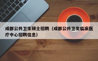 成都公共卫生硕士招聘（成都公共卫生临床医疗中心招聘信息）