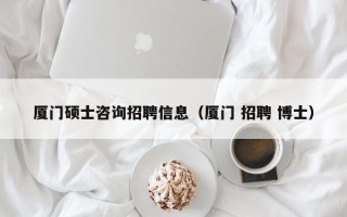 厦门硕士咨询招聘信息（厦门 招聘 博士）
