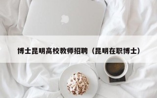 博士昆明高校教师招聘（昆明在职博士）