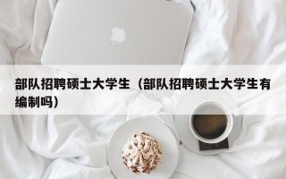 部队招聘硕士大学生（部队招聘硕士大学生有编制吗）