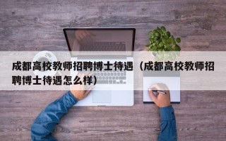 成都高校教师招聘博士待遇（成都高校教师招聘博士待遇怎么样）
