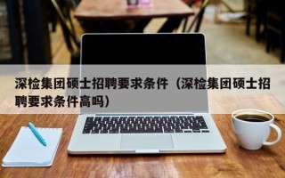 深检集团硕士招聘要求条件（深检集团硕士招聘要求条件高吗）