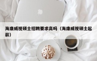 海康威视硕士招聘要求高吗（海康威视硕士起薪）