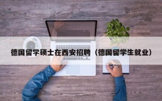 德国留学硕士在西安招聘（德国留学生就业）