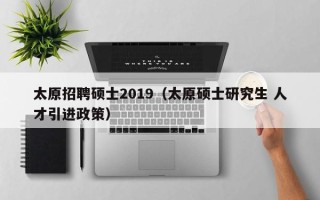 太原招聘硕士2019（太原硕士研究生 人才引进政策）