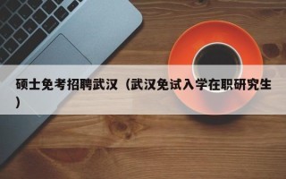 硕士免考招聘武汉（武汉免试入学在职研究生）