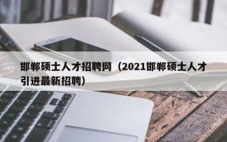 邯郸硕士人才招聘网（2021邯郸硕士人才引进最新招聘）