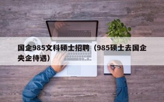 国企985文科硕士招聘（985硕士去国企央企待遇）