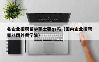 名企业招聘留学硕士要qs吗（国内企业招聘哪些国外留学生）
