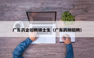 广东药企招聘硕士生（广东药剂招聘）