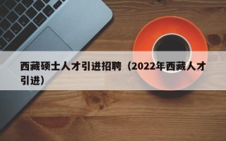 西藏硕士人才引进招聘（2022年西藏人才引进）