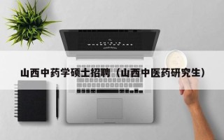 山西中药学硕士招聘（山西中医药研究生）