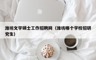 潍坊文学硕士工作招聘网（潍坊哪个学校招研究生）