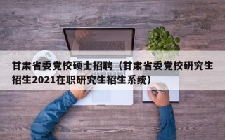 甘肃省委党校硕士招聘（甘肃省委党校研究生招生2021在职研究生招生系统）