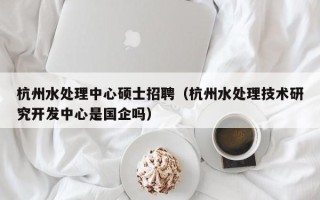 杭州水处理中心硕士招聘（杭州水处理技术研究开发中心是国企吗）