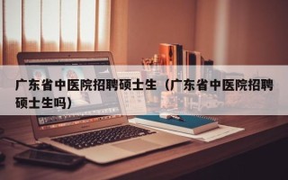 广东省中医院招聘硕士生（广东省中医院招聘硕士生吗）