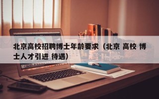 北京高校招聘博士年龄要求（北京 高校 博士人才引进 待遇）