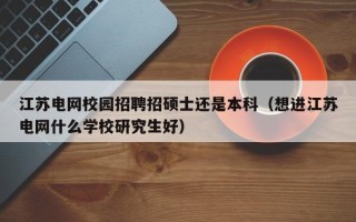 江苏电网校园招聘招硕士还是本科（想进江苏电网什么学校研究生好）