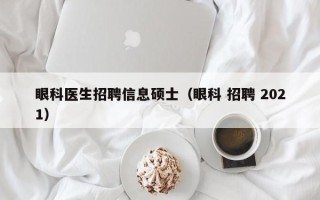 眼科医生招聘信息硕士（眼科 招聘 2021）