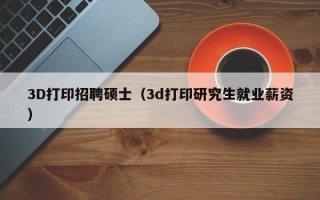 3D打印招聘硕士（3d打印研究生就业薪资）