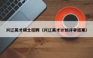 兴辽英才硕士招聘（兴辽英才计划评审结果）