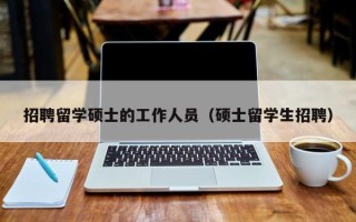 招聘留学硕士的工作人员（硕士留学生招聘）