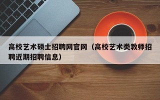 高校艺术硕士招聘网官网（高校艺术类教师招聘近期招聘信息）