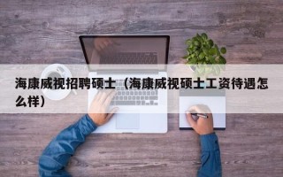 海康威视招聘硕士（海康威视硕士工资待遇怎么样）