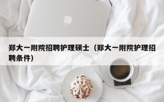 郑大一附院招聘护理硕士（郑大一附院护理招聘条件）