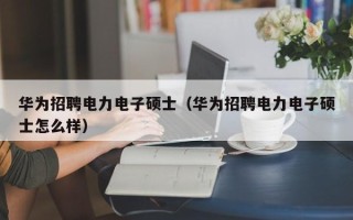 华为招聘电力电子硕士（华为招聘电力电子硕士怎么样）