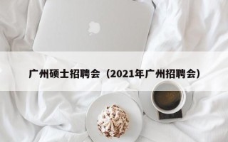 广州硕士招聘会（2021年广州招聘会）