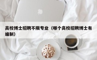 高校博士招聘不限专业（哪个高校招聘博士有编制）