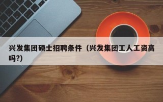 兴发集团硕士招聘条件（兴发集团工人工资高吗?）