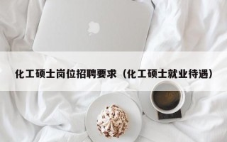 化工硕士岗位招聘要求（化工硕士就业待遇）