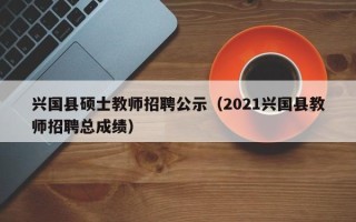 兴国县硕士教师招聘公示（2021兴国县教师招聘总成绩）