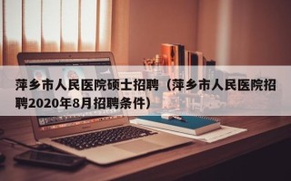 萍乡市人民医院硕士招聘（萍乡市人民医院招聘2020年8月招聘条件）