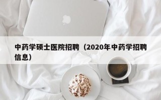 中药学硕士医院招聘（2020年中药学招聘信息）