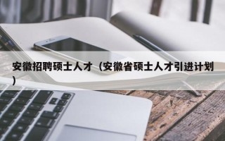 安徽招聘硕士人才（安徽省硕士人才引进计划）