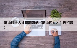 萧山硕士人才招聘网站（萧山区人才引进招聘）