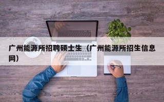 广州能源所招聘硕士生（广州能源所招生信息网）
