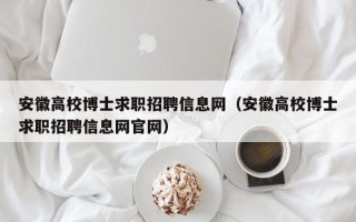 安徽高校博士求职招聘信息网（安徽高校博士求职招聘信息网官网）