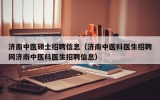 济南中医硕士招聘信息（济南中医科医生招聘网济南中医科医生招聘信息）