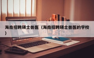 海南招聘硕士兽医（海南招聘硕士兽医的学校）
