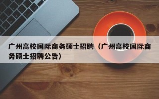 广州高校国际商务硕士招聘（广州高校国际商务硕士招聘公告）