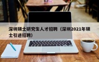 深圳硕士研究生人才招聘（深圳2021年硕士引进招聘）