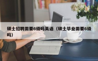 硕士招聘需要6级吗英语（硕士毕业需要6级吗）
