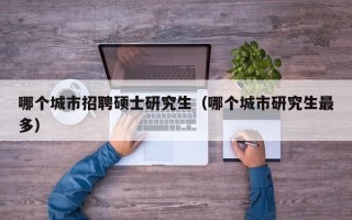 哪个城市招聘硕士研究生（哪个城市研究生最多）