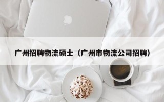 广州招聘物流硕士（广州市物流公司招聘）