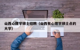 山西心理学硕士招聘（山西有心理学硕士点的大学）